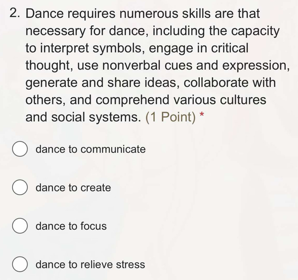 Dance requires numerous skills are that
necessary for dance, including the capacity
to interpret symbols, engage in critical
thought, use nonverbal cues and expression,
generate and share ideas, collaborate with
others, and comprehend various cultures
and social systems. (1 Point) *
dance to communicate
dance to create
dance to focus
dance to relieve stress