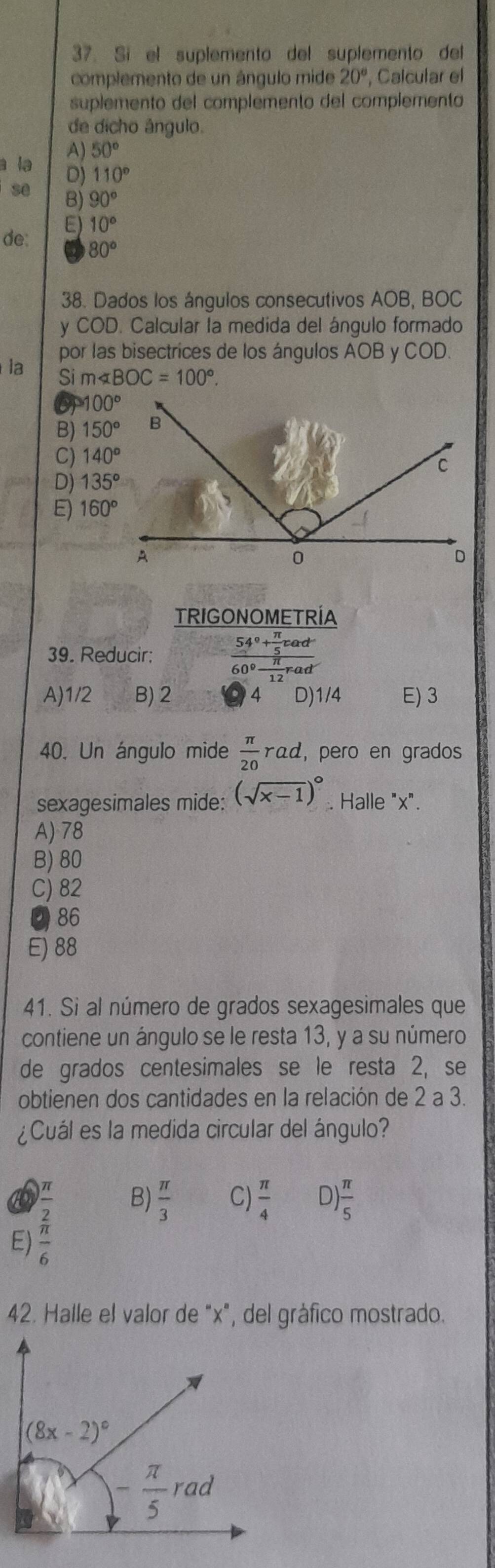 Sí el suplemento del suplemento del
complemento de un ángulo mide 20° , Calcular el
suplemento del complemento del complemento
de dicho ângulo.
A) 50°
a la D) 110°
se B) 90°
de: E) 10°
80°
38. Dados los ángulos consecutivos AOB, BOC
y COD. Calcular la medida del ángulo formado
por las bisectrices de los ángulos AOB y COD.
la Si m∠ BOC=100°.
100°
B) 150°
C) 140°
D) 135°
E) 160°
TRIGONOMETRÍA
39. Reducir: frac 54°+ π /5 cad60°- π /12 rad
A)1/2 B) 2 4 D)1/4 E) 3
40. Un ángulo mide  π /20  rαd, pero en grados
sexagesimales mide: (sqrt(x-1))^circ . Halle "x".
A) 78
B) 80
C) 82
86
E) 88
41. Si al número de grados sexagesimales que
contiene un ángulo se le resta 13, y a su número
de grados centesimales se le resta 2, se
obtienen dos cantidades en la relación de 2 a 3.
¿Cuál es la medida circular del ángulo?
E) frac  π /2  π /6 
B)  π /3  C)  π /4  D)  π /5 
42. Halle el valor de "x", del gráfico mostrado.