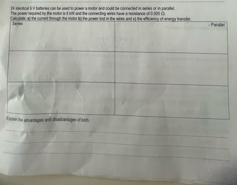 24 identical 6 V batteries can be used to power a motor and could be connected in series or in parallel. 
The power required by the motor is 6 kW and the connecting wires have a resistance of 0.005 Ω. 
_ 
_ 
_