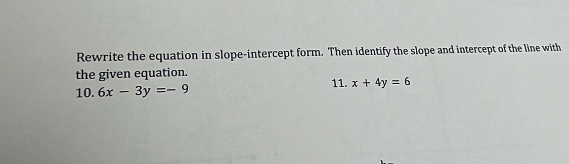 Rewrite the equation in slope-intercept form. Then identify the slope and intercept of the line with
the given equation.
10. 6x-3y=-9 11. x+4y=6