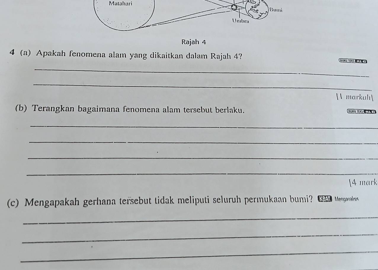 Matahari 
Rajah 4 
4 a) Apakah fenomena alam yang dikaitkan dalam Rajah 4? D UXU T§ K5 ) 
_ 
_ 
V markah 
(b) Terangkan bagaimana fenomena alam tersebut berlaku. HUKU TEKS 
_ 
_ 
_ 
_ 
[4 mark 
(c) Mengapakah gerhana tersebut tidak meliputi seluruh permukaan bumi? Coan Menganalisis 
_ 
_ 
_