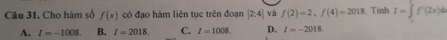 Cho hàm số f(x) có đạo hàm liên tục trên đoạn [2;4] và f(2)=2, f(4)=2018 Tinh I=∈tlimits _1^2f'(2x)dx
A. I=-1008. B. I=2018. C. I=1008. D. I=-2018.