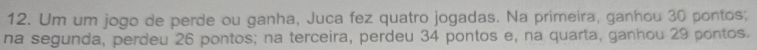 Um um jogo de perde ou ganha, Juca fez quatro jogadas. Na primeira, ganhou 30 pontos; 
na segunda, perdeu 26 pontos; na terceira, perdeu 34 pontos e, na quarta, ganhou 29 pontos.