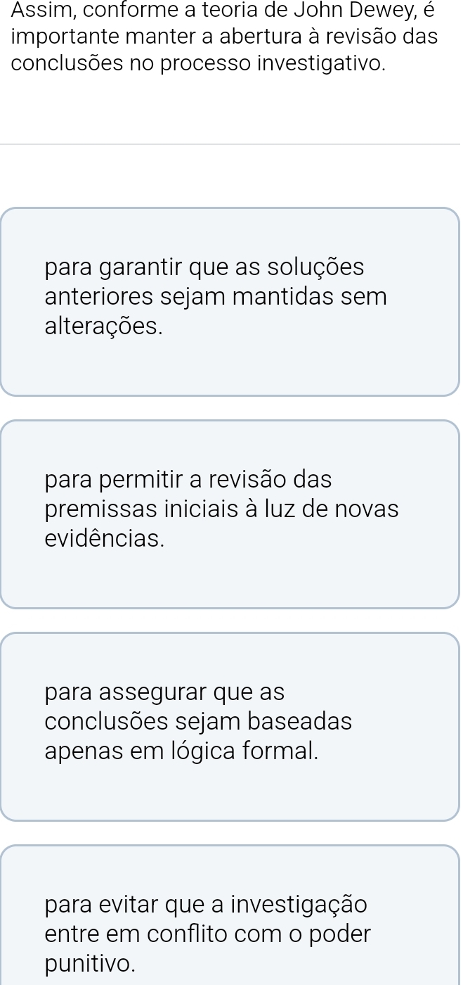 Assim, conforme a teoria de John Dewey, é
importante manter a abertura à revisão das
conclusões no processo investigativo.
para garantir que as soluções
anteriores sejam mantidas sem
alterações.
para permitir a revisão das
premissas iniciais à luz de novas
evidências.
para assegurar que as
conclusões sejam baseadas
apenas em lógica formal.
para evitar que a investigação
entre em conflito com o poder
punitivo.