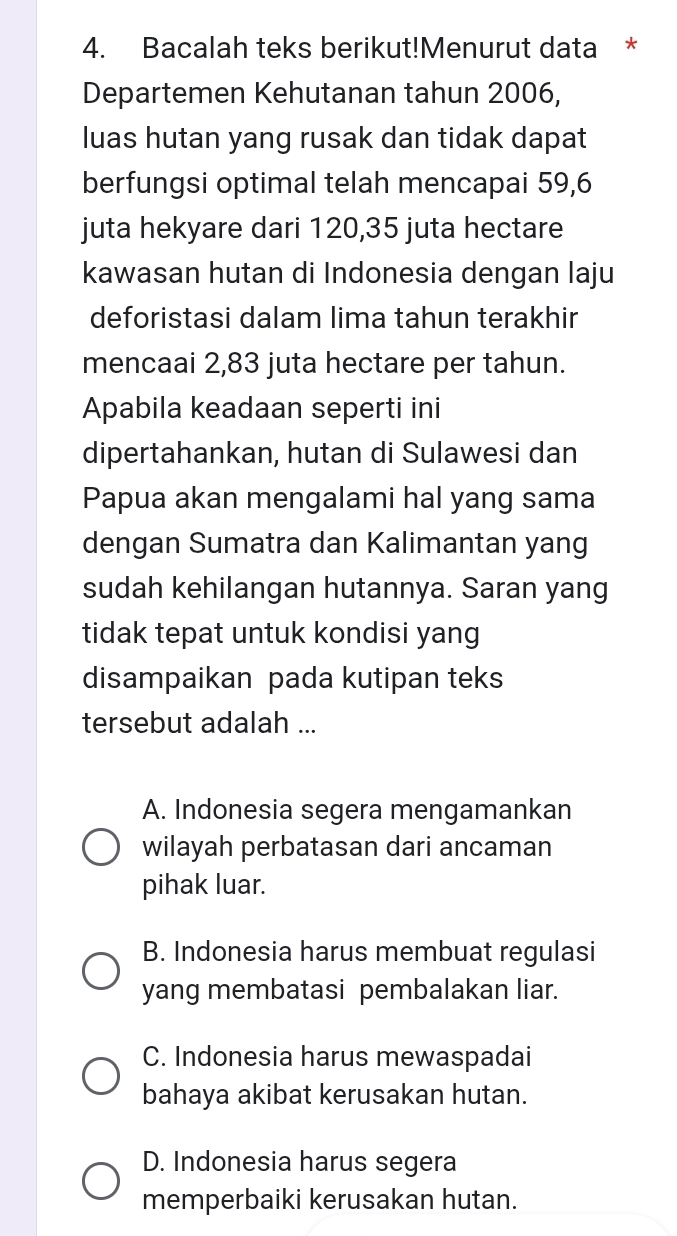 Bacalah teks berikut!Menurut data *
Departemen Kehutanan tahun 2006,
luas hutan yang rusak dan tidak dapat
berfungsi optimal telah mencapai 59, 6
juta hekyare dari 120, 35 juta hectare
kawasan hutan di Indonesia dengan laju
deforistasi dalam lima tahun terakhir
mencaai 2,83 juta hectare per tahun.
Apabila keadaan seperti ini
dipertahankan, hutan di Sulawesi dan
Papua akan mengalami hal yang sama
dengan Sumatra dan Kalimantan yang
sudah kehilangan hutannya. Saran yang
tidak tepat untuk kondisi yang
disampaikan pada kutipan teks
tersebut adalah ...
A. Indonesia segera mengamankan
wilayah perbatasan dari ancaman
pihak luar.
B. Indonesia harus membuat regulasi
yang membatasi pembalakan liar.
C. Indonesia harus mewaspadai
bahaya akibat kerusakan hutan.
D. Indonesia harus segera
memperbaiki kerusakan hutan.