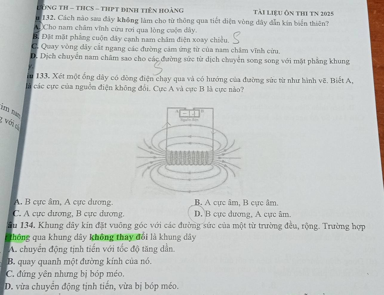 UÒNG TH - THCS - THPT ĐINH TIÊN HOÀNG Tài liệU Ôn tHI TN 2025
m 132. Cách nào sau đây không làm cho từ thông qua tiết diện vòng dây dẫn kín biến thiên?
A. Cho nam châm vĩnh cửu rơi qua lòng cuộn dây.
B. Đặt mặt phẳng cuộn dây cạnh nam châm điện xoay chiều.
C. Quay vòng dây cắt ngang các đường cảm ứng từ của nam châm vĩnh cửu.
D. Dịch chuyển nam châm sao cho các đường sức từ dịch chuyển song song với mặt phẳng khung
y
iu 133. Xét một ống dây có dòng điện chạy qua và có hướng của đường sức từ như hình vẽ. Biết A,
là các cực của nguồn điện không đồi. Cực A và cực B là cực nào?
im nam
g với cá
A. B cực âm, A cực dương. B. A cực âm, B cực âm.
C. A cực dương, B cực dương. D. B cực dương, A cực âm.
âu 134. Khung dây kín đặt vuông góc với các đường sức của một từ trường đều, rộng. Trường hợp
thông qua khung dây không thay đổi là khung dây
A. chuyển động tịnh tiến với tốc độ tăng dần.
B. quay quanh một đường kính của nó.
C. đứng yên nhưng bị bóp méo.
D. vừa chuyền động tịnh tiến, vừa bị bóp méo.