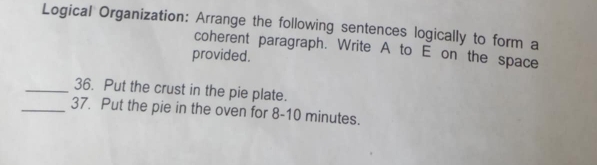 Logical Organization: Arrange the following sentences logically to form a 
coherent paragraph. Write A to E on the space 
provided. 
_36. Put the crust in the pie plate. 
_37. Put the pie in the oven for 8-10 minutes.