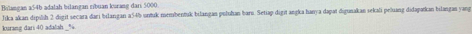 Bilangan a54b adalah bilangan ribuan kurang dari 5000. 
Jika akan dipilih 2 digit secara dari bilangan a54b untuk membentuk bilangan puluhan baru. Setiap digit angka hanya dapat digunakan sekali peluang didapatkan bilangan yang 
kurang dari 40 adalah _ %.