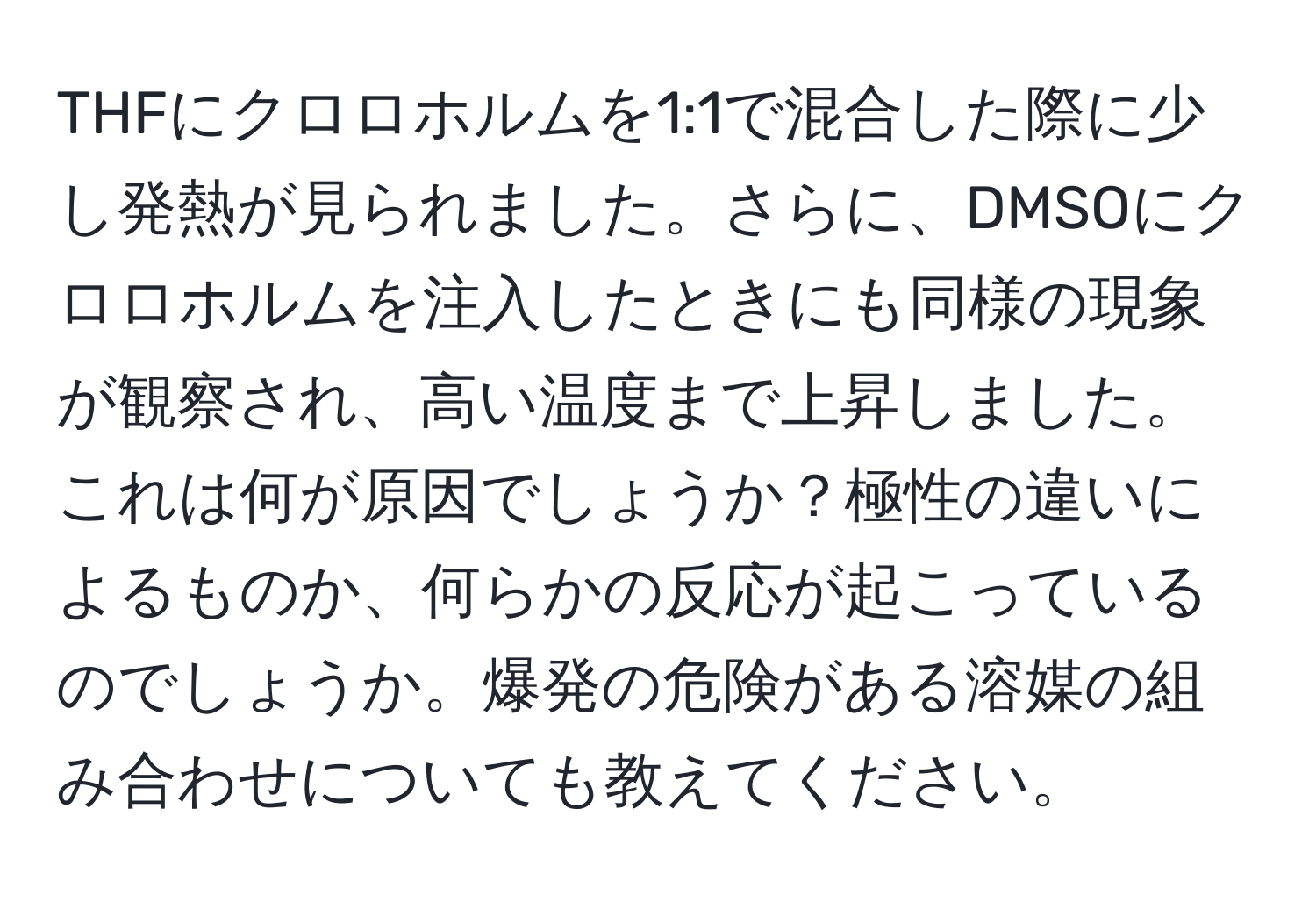 THFにクロロホルムを1:1で混合した際に少し発熱が見られました。さらに、DMSOにクロロホルムを注入したときにも同様の現象が観察され、高い温度まで上昇しました。これは何が原因でしょうか？極性の違いによるものか、何らかの反応が起こっているのでしょうか。爆発の危険がある溶媒の組み合わせについても教えてください。