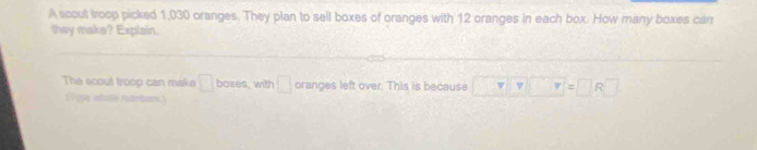 A scout troop picked 1,030 oranges. They plan to sell boxes of oranges with 12 oranges in each box. How many boxes can 
they make? Explain. 
The scout troop can make □ boxes , with □ oranges left over. This is because v r=□ R□
(V1p) whiole nummbers.)