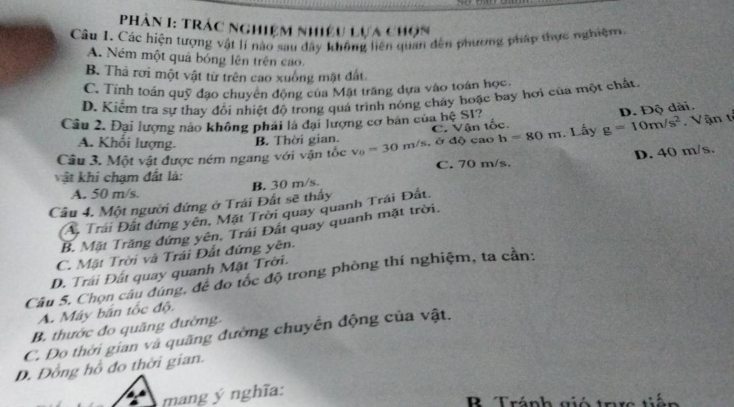 Phân I: Trác nghiệm nhiều lựa chọn
Câu 1. Các hiện tượng vật lí nào sau dây không liên quan đến phương pháp thực nghiệm.
A. Ném một quả bóng lên trên cao.
B. Thả rơi một vật từ trên cao xuống mặt đất
C. Tính toán quỹ đạo chuyển động của Mặt trăng dựa vào toán học.
D. Kiểm tra sự thay đổi nhiệt độ trong quá trình nóng cháy hoặc bay hơi của một chất.
Câu 2. Đại lượng nào không phải là đại lượng cơ bản của hệ SI?
Câu 3. Một vật được ném ngang với vận tốc v_0=30m/s, 8d) cao h=80m. Lấy g=10m/s^2 Vận ti
A. Khối lượng.
B. Thời gian. C. Vận tốc. D. Độ dài.
D. 40 m/s.
vật khi chạm đất là: C. 70 m/s.
A. 50 m/s. B. 30 m/s.
Câu 4. Một người đứng ở Trái Đất sẽ thấy
A. Trái Đất đứng yên, Mặt Trời quay quanh Trái Đất
B. Mặt Trăng đứng yên, Trái Đất quay quanh mặt trời.
C. Mặt Trời và Trái Đất đứng yên.
D. Trái Đất quay quanh Mặt Trời.
Câu S. Chọn câu đúng, đề đo tốc độ trong phòng thí nghiệm, ta cần:
A. Máy bắn tốc độ.
B. thước đo quãng đường.
C. Đo thời gian và quãng đường chuyển động của vật.
D. Đồng hồ đo thời gian.
mang ý nghĩa:
B Tránh gió tarc tiến