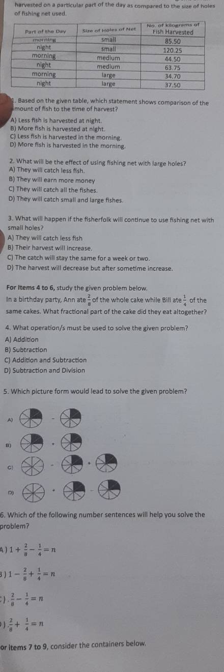 harvested on a particular part of the day as compared to the size of holes
of fishing net used.
1. Based on the given table, which statement shows comparison of the
imount of fish to the time of harvest?
A) Less fish is harvested at night.
B) More fish is harvested at night.
C) Less fish is harvested in the morning.
D) More fish is harvested in the morning.
2. What will be the effect of using fishing net with large holes?
A) They will catch less fish.
B) They will earn more money
C) They will catch all the fishes.
D) They will catch small and large fishes.
3. What will happen if the fisherfolk will continue to use fishing net with
small holes?
A) They will catch less fish
B) Their harvest will increase.
C) The catch will stay the same for a week or two.
D) The harvest will decrease but after sometime increase.
For Items 4 to 6, study the given problem below.
In a birthday party, Ann ate  2/8  of the whole cake while Bill ate  1/4  of the
same cakes. What fractional part of the cake did they eat altogether?
4. What operation/s must be used to solve the given problem?
A) Addition
B) Subtraction
C) Addition and Subtraction
D) Subtraction and Division
5. Which picture form would lead to solve the given problem?
8
6. Which of the following number sentences will help you solve the
problem?
A ) 1+ 2/8 - 1/4 =n
3 ) 1- 2/8 + 1/4 =n
: )  2/8 - 1/4 =n
)  2/8 + 1/4 =n
or items 7 to 9, consider the containers below.