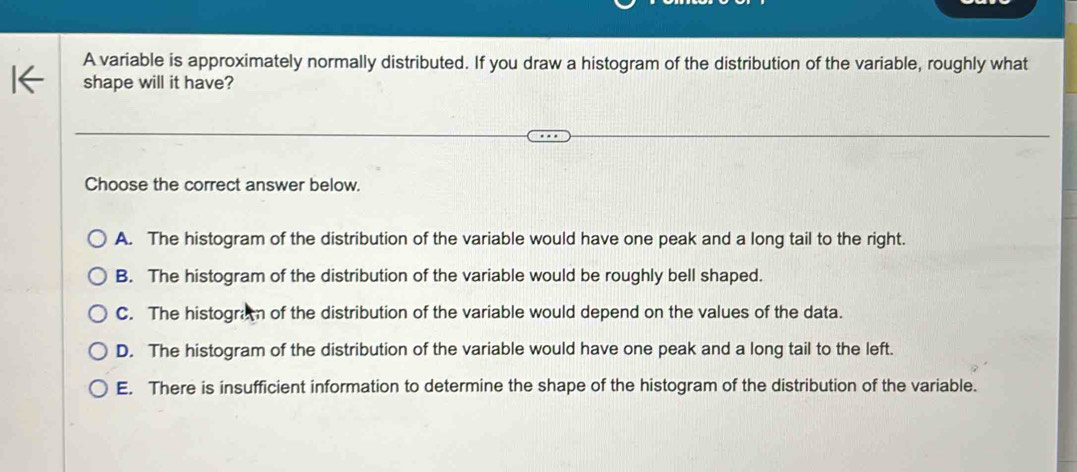 A variable is approximately normally distributed. If you draw a histogram of the distribution of the variable, roughly what
shape will it have?
Choose the correct answer below.
A. The histogram of the distribution of the variable would have one peak and a long tail to the right.
B. The histogram of the distribution of the variable would be roughly bell shaped.
C. The histogran of the distribution of the variable would depend on the values of the data.
D. The histogram of the distribution of the variable would have one peak and a long tail to the left.
E. There is insufficient information to determine the shape of the histogram of the distribution of the variable.