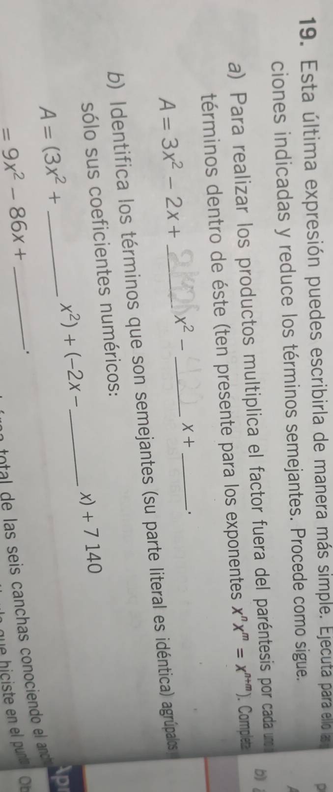 Esta última expresión puedes escribirla de manera más simple. Ejecuta para ello las o D 
ciones indicadas y reduce los términos semejantes. Procede como sigue. 
a) Para realizar los productos multiplica el factor fuera del paréntesis por cada uno o 
bìi 
términos dentro de éste (ten presente para los exponentes x^nx^m=x^(n+m)). Completa
A=3x^2-2x+
x^2- _
X+ _ 
' 
b) Identifica los términos que son semejantes (su parte literal es idéntica) agrúpalos 
sólo sus coeficientes numéricos:
x) + 7 140
_  x^2)+(-2x-
A=(3x^2+ _ 
Apr 
.
=9x^2-86x+ _ 
o s s i canchas conocien el anc 
que hiciste en el punta Ob