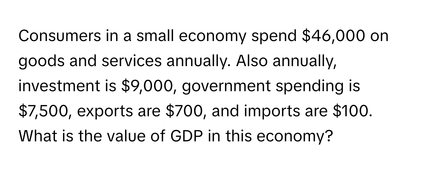 Consumers in a small economy spend $46,000 on goods and services annually. Also annually, investment is $9,000, government spending is $7,500, exports are $700, and imports are $100. What is the value of GDP in this economy?