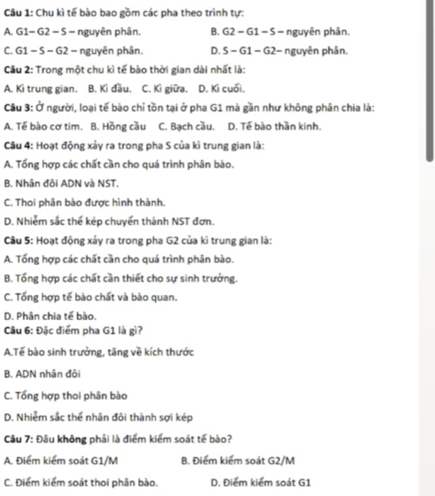 Chu kì tế bào bao gồm các pha theo trình tự:
A. G1- G2 - S - nguyên phân. B. . G2 - G1 − S − nguyên phân.
C. G1 − S - G2 - nguyên phân. D. S - G1 - G2- nguyên phân.
Câu 2: Trong một chu kì tế bào thời gian dài nhất là:
A. Ki trung gian. B. Kì đầu. C. Kì giữa. D. Kì cuối.
Câu 3: Ở người, loại tế bào chỉ tồn tại ở pha G1 mà gần như không phân chia là:
A. Tế bào cơ tim. B. Hồng cầu C. Bạch cầu. D. Tế bào thần kinh.
Câu 4: Hoạt động xảy ra trong pha S của kì trung gian là:
A. Tổng hợp các chất cần cho quá trình phân bào.
B. Nhân đôi ADN và NST.
C. Thoi phân bào được hình thành.
D. Nhiễm sắc thể kép chuyển thành NST đơn.
Câu 5: Hoạt động xảy ra trong pha G2 của kì trung gian là:
A. Tổng hợp các chất cần cho quá trình phân bào.
B. Tổng hợp các chất cần thiết cho sự sinh trưởng.
C. Tổng hợp tế bào chất và bào quan.
D. Phân chia tế bào.
Cầu 6: Đặc điểm pha G1 là gì?
A.Tế bào sinh trưởng, tăng về kích thước
B. ADN nhân đội
C. Tổng hợp thoi phân bào
D. Nhiễm sắc thể nhân đôi thành sợi kép
Câu 7: Đâu không phải là điểm kiếm soát tế bào?
A. Điểm kiểm soát G1/M B. Điểm kiểm soát G2/M
C. Điểm kiểm soát thoi phân bào. D. Điểm kiểm soát G1