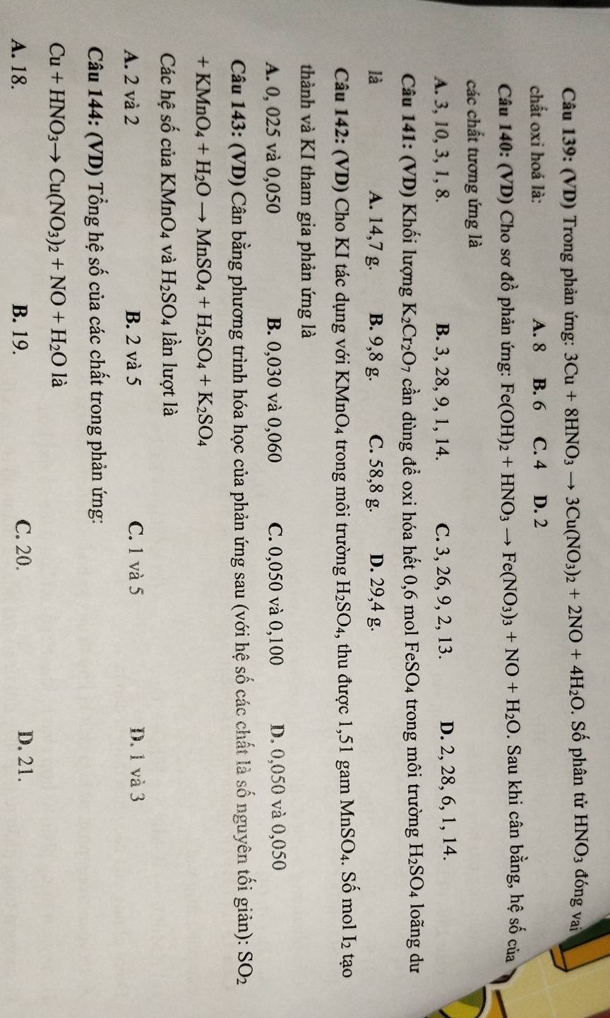 (VD) Trong phản ứng: 3Cu+8HNO_3to 3Cu(NO_3)_2+2NO+4H_2O. Số phân tử HNO_3 đóng vai
chất oxi hoá là: A. 8 B. 6 C. 4 D. 2
Câu 140: (VD) Cho sơ đồ phản ứng: Fe(OH)_2+HNO_3to Fe(NO_3)_3+NO+H_2O. Sau khi cân bằng, hệ số của
các chất tương ứng là
A. 3, 10, 3, 1, 8. B. 3, 28, 9, 1, 14. C. 3, 26, 9, 2, 13. D. 2, 28, 6, 1, 14.
Câu 141: (VD) Khối lượng K_2Cr_2O_7 cần dùng để oxi hóa hết 0,6 mol FeSO4 trong môi trường H_2SO_4 loãng dư
là A. 14,7 g. B. 9,8 g. C. 58,8 g. D. 29,4 g.
Câu 142: (VD) Cho KI tác dụng với KMnO4 trong môi trường H_2SO_4 4, thu được 1,51 gam MnSO4. Số mol I_2 tạo
thành và KI tham gia phản ứng là
A. 0, 025 và 0,050 B. 0,030 và 0,060 C. 0,050 và 0,100 D. 0,050 và 0,050
Câu 143: (VD) Cân bằng phương trình hóa học của phản ứng sau (với hệ số các chất là số nguyên tối giản): SO_2
+KMnO_4+H_2Oto MnSO_4+H_2SO_4+K_2SO_4
Các hệ số của KMnO_4 và H_2SO_4 lần lượt là
A. 2 và 2 B. 2 và 5 C. 1 và 5 D. 1 và 3
Câu 144: (VD) Tổng hệ số của các chất trong phản ứng:
Cu+HNO_3to Cu(NO_3)_2+NO+H_2Ola
A. 18. B. 19. C. 20. D. 21.