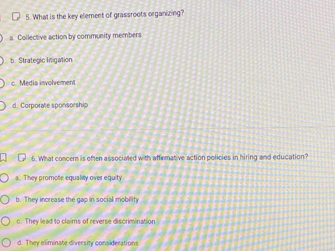 What is the key element of grassroots organizing?
a. Collective action by community members
b. Strategic litigation
c. Media involvement
d. Corporate sponsorship
6. What concern is often associated with affirmative action policies in hiring and education?
a. They promote equality over equity
b. They increase the gap in social mobility
c. They lead to claims of reverse discrimination
d. They eliminate diversity considerations