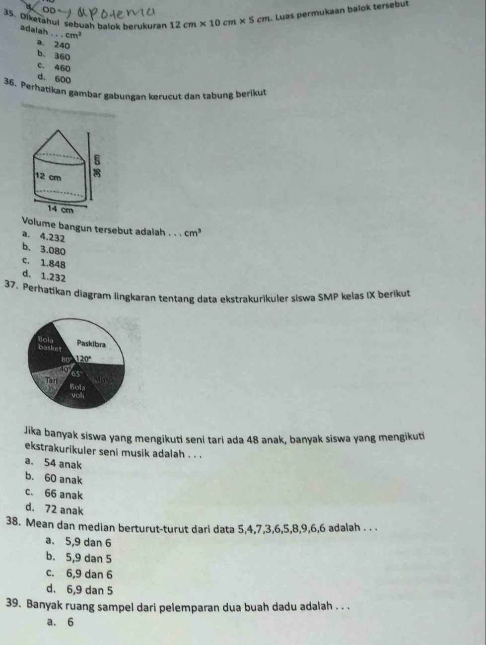 or
35. Diketahui sebuah balok berukuran 12cm* 10cm* 5cm. Luas permukaan balok tersebut
adalah . . . cm^2
a. 240
b. 360
c. 460
d. 600
36. Perhatikan gambar gabungan kerucut dan tabung berikut
Volume bangun tersebut adalah . . . cm^3
a. 4.232
b. 3.080
c. 1.848
d. 1.232
37. Perhatikan diagram lingkaran tentang data ekstrakurikuler siswa SMP kelas IX berikut
Jika banyak siswa yang mengikuti seni tari ada 48 anak, banyak siswa yang mengikuti
ekstrakurikuler seni musik adalah . . .
a. 54 anak
b. 60 anak
c. 66 anak
d. 72 anak
38. Mean dan median berturut-turut dari data 5,4,7,3,6,5,8,9,6,6 adalah . . .
a. 5,9 dan 6
b. 5,9 dan 5
c. 6,9 dan 6
d. 6,9 dan 5
39. Banyak ruang sampel dari pelemparan dua buah dadu adalah . . .
a. 6