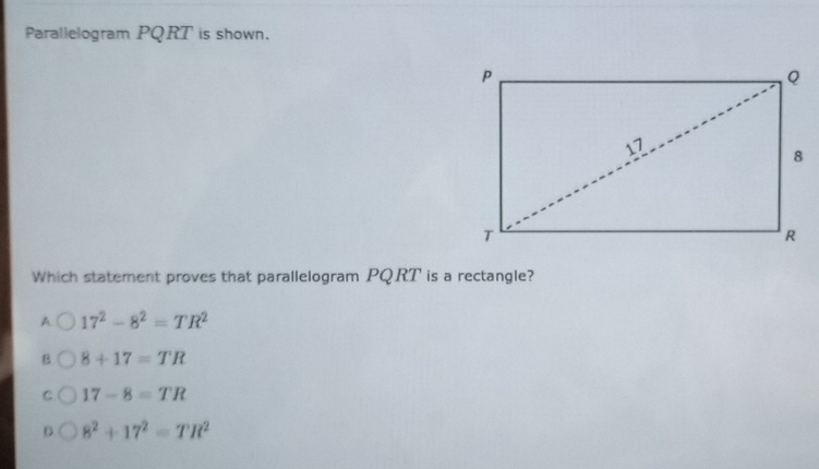 Parallelogram PQRT is shown.
Which statement proves that parallelogram PQRT is a rectangle?
A 17^2-8^2=TR^2
B. 8+17=TR
C 17-8=TR. 8^2+17^2=TR^2