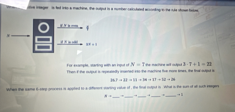 tive integer is fed into a machine, the output is a number calculated according to the rule shown below.
For example, starting with an input of N=7 the machine will output 3· 7+1=22
Then if the output is repeatedly inserted into the machine five more times, the final output is
26.7to 22to 11 34to 17to 52to 26
When the same 6-step process is applied to a different starting value of , the final output is .What is the sum of all such integers
Nto _→ _→ _→ _→_ to 1