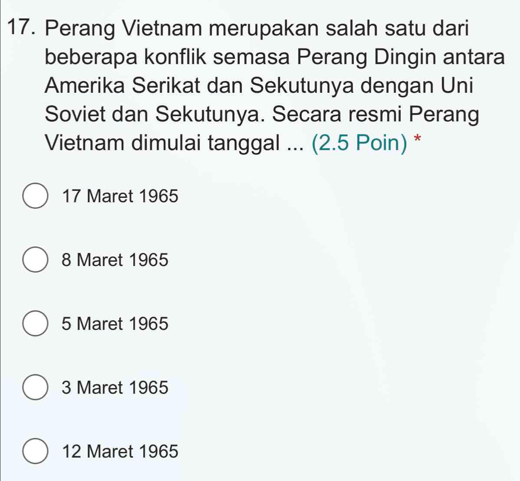 Perang Vietnam merupakan salah satu dari
beberapa konflik semasa Perang Dingin antara
Amerika Serikat dan Sekutunya dengan Uni
Soviet dan Sekutunya. Secara resmi Perang
Vietnam dimulai tanggal ... (2.5 Poin) *
17 Maret 1965
8 Maret 1965
5 Maret 1965
3 Maret 1965
12 Maret 1965