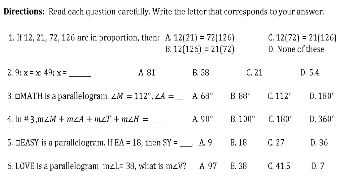 Directions: Read each question carefully. Write the letter that corresponds to your answer.
1. If 12, 21, 72, 126 are in proportion, then: A. 12(21)=72(126) C. 12(72)=21(126)
B. 12(126)=21(72) D. None of these
2. 9: x=x:49; x= _A. 81 B. 58 C. 21 D. 5.4
3. □MATH is a parallelogram. ∠ M=112°, ∠ A= _A. 68° B. 88° C. 112° D. 180°
4. In# 3, m∠ M+m∠ A+m∠ T+m∠ H= _A. 90° B. 100° C. 180° D. 360°
5. □EASY is a parallelogram. If EA=18 , then SY= _ . A. 9 B. 18 C. 27 D. 36
6. LOVE is a parallelogram, m∠ L=38 , what is m∠ V A. 97 B. 38 C. 41.5 D. 7