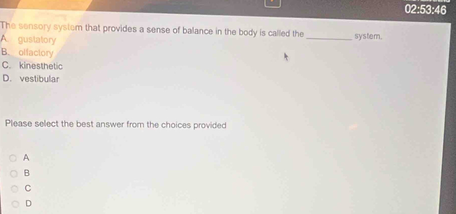 02:53:46
The sensory system that provides a sense of balance in the body is called the
A gustatory _systern.
B. olfactory
C. kinesthetic
D. vestibular
Please select the best answer from the choices provided
A
B
C
D