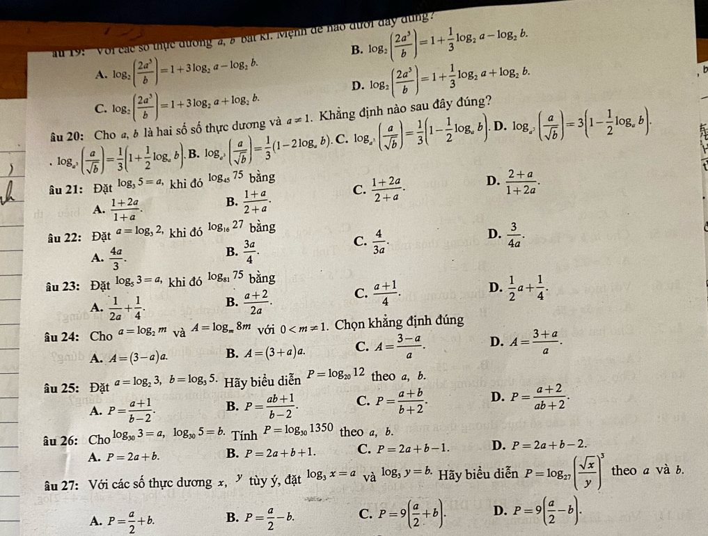 B. log _2( 2a^3/b )=1+ 1/3 log _2a-log _2b.
u 19: ' Voi các số thực đương a, 8 bắt K1. Mệnh de não đưới đay dùng?
A. log _2( 2a^3/b )=1+3log _2a-log _2b. log _2( 2a^3/b )=1+ 1/3 log _2a+log _2b.
b
C. log _2( 2a^3/b )=1+3log _2a+log _2b.
D.
âu 20: Cho a, b là hai số số thực dương và a!= 1.  Khẳng định nào sau đây đúng?
D.. log _a^3( a/sqrt(b) )= 1/3 (1+ 1/2 log _ab). B. log _a^5( a/sqrt(b) )= 1/3 (1-2log _ab). C. log _a( a/sqrt(b) )= 1/3 (1- 1/2 log _ab) log _a^5( a/sqrt(b) )=3(1- 1/2 log _ab).
âu 21: Đặt log _35=a khi đó log _4575 bàng
A.  (1+2a)/1+a .
B.  (1+a)/2+a .
C.  (1+2a)/2+a .
D.  (2+a)/1+2a .
âu 22: Đặt a=log _32, khi đó log _1627 bàng
D.
A.  4a/3 .
B.  3a/4 .
C.  4/3a .  3/4a .
âu 23: Đặt log _53=a, khi đó log _8175 bằng
D.
B.
A.  1/2a + 1/4 .  (a+2)/2a .
C.  (a+1)/4 .  1/2 a+ 1/4 .
âu 24: Cho a=log _2m và A=log _m8m với 0 . Chọn khẳng định đúng
A. A=(3-a)a. B. A=(3+a)a. C. A= (3-a)/a . D. A= (3+a)/a .
âu 25: Đặt a=log _23,b=log _35 Hãy biểu diễn P=log _2012 theo a, b.
A. P= (a+1)/b-2 . B. P= (ab+1)/b-2 . C. P= (a+b)/b+2 . D. P= (a+2)/ab+2 .
âu 26: Cho log _303=a,log _305=b. Tinh P=log _301350 theo a, b.
A. P=2a+b. B. P=2a+b+1. C. P=2a+b-1. D. P=2a+b-2.
âu 27: Với các số thực dương x, ”tùy ý, đặt log _3x=a va^(log _3)y=b. Hãy biểu diễn P=log _27( sqrt(x)/y )^3 theo a và b.
A. P= a/2 +b. B. P= a/2 -b. C. P=9( a/2 +b). D. P=9( a/2 -b).