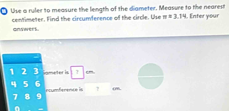 Use a ruler to measure the length of the diameter. Measure to the nearest
centimeter. Find the circumference of the circle. Use π approx 3.14. Enter your 
answers.
1 2 3 iameter is  | cm. 
4 5 6 
rcumference is ? cm.
7 8 9 
in