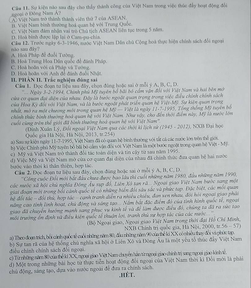 Sự kiện nào sau đây cho thấy thành công của Việt Nam trong việc thúc đầy hoạt động đối
ngoại ở Đông Nam Á?
A) Việt Nam trở thành thành viên thứ 7 của ASEAN.
B. Việt Nam bình thường hoá quan hệ với Trung Quốc.
C. Việt Nam đảm nhận vai trò Chủ tịch ASEAN liên tục trong 5 năm.
D. Hoà bình được lập lại ở Cam-pu-chia.
Câu 12. Trước ngày 6-3-1946, nước Việt Nam Dân chủ Cộng hoà thực hiện chính sách đối ngoại
nào sau đây?
A. Hoà Pháp để đuổi Tưởng.
B. Hoà Trung Hoa Dân quốc để đánh Pháp.
C. Hoà hoãn với cả Pháp và Tưởng.
D. Hoà hoãn với Anh đề đánh đuổi Nhật.
II. PHẢN II. Trắc nghiệm đúng sai
Câu 1. Đọc đoạn tư liệu sau đây, chọn đúng hoặc sai ở mỗi ý A, B, C, D.
Ngày 3-2-1994, Chinh phủ Mỹ tuyên bổ bãi bỏ cấm vận đổi với Việt Nam và hai bên mở
cửa cơ quan đại diện của nhau. Đây là bước ngoặt quan trọng trong việc điều chỉnh chính sách
của Hoa Kỳ đổi với Việt Nam, và là bước ngoặt phát triển quan hệ Việt-Mỹ. Sự kiện quan trọng
mhất, mở ra một chương mới trong quan hệ Mỹ — Việt là ngày 11-7-1995, Tổng thống Mỹ tuyên bố
chính thức bình thường hoá quan hệ với Việt Nam. Như vhat ay v, cho đến thời điểm này, Mỹ là nước lớn
cuối cùng trên thể giới đã bình thường hoá quan hệ với Việt Nam''.
(Đinh Xuân Lý, Đổi ngoại Việt Nam qua các thời kì lịch sử (1945 - 2012), NXB Đại học
Quốc gia Hà Nội, Hà Nội, 2013, tr.254)
a) Sau sự kiện ngày 11-7-1995, Việt Nam đã có quan hệ bình thường với tất cả các nước lớn trên thế giới.
b) Việc Chính phủ Mỹ tuyên bố bãi bỏ cầm vận đổi với Việt Nam là một bước ngoặt trong quan hệ Việt - Mỹ.
c) Mỹ và Việt Nam trở thành đổi tác toàn diện và tin cậy từ sau năm 1995.
d) Việc Mỹ và Việt Nam mở cửa cơ quan đại diện của nhau đã chính thức đưa quan hệ hai nước
bước vào thời kì thân thiện, hợp tác.
Câu 2. Đọc đoạn tư liệu sau đây, chọn đúng hoặc sai ở mỗi ý A, B, C, D.
'Công cuộc Đổi mới bắt đầu chưa được bao lâu thì cuối những năm 1980, đầu những năm 1990,
các nước xã hội chủ nghĩa Đông Âu sụp đổ, Liên Xô tan rã...Ngoại giao Việt Nam bước sang một
giai đoạn mới trong bối cảnh quốc tế có những biến đổi sâu sắc và phức tạp. Đặc biệt, các mối quan
đệ đối tác - đối thủ, hợp tác - cạnh tranh diễn ra nhiều chiều, đan xen nhau, đòi hỏi ngoại giạo phải
nâng cao tính linh hoạt, chủ động và sáng tạo... Nắm bắt đặc điểm đó của tình hình quốc tế, ngoại
giao đã chuyển hướng mạnh sang phục vụ kinh tế và để làm được điều đó, chúng ta đã ra sức tạo
môi trường ổn định và điều kiện quốc tế thuận lợi, tranh thủ sự hợp tác của các nước...'.
(Bộ Ngoại giao, Ngoại giao Việt Nam trong thời đại Hồ Chí Minh,
NXB Chính trị quốc gia, Hà Nội, 2000, tr.56 - 57)
a) Theo đoạn trích, bối cảnh quốc tế cuối những năm 80, đầu những năm 90 của thế ki XX có nhiều thay đổi và phức tạp.
b) Sự tan rã của hệ thống chủ nghĩa xã hội ở Liên Xô và Đông Âu là một yếu tố thúc đẩy Việt Nam
điều chỉnh chính sách đối ngoại.
c) Từ những năm 80 của thế kỉ XX, ngoại giao Việt Nam chuyển hằn từ ngoại giao chính trị sang ngoại giao kinh tế.
d) Một trong những bài học từ thực tiễn hoạt động đối ngoại của Việt Nam thời kì Đồi mới là phải
chủ động, sáng tạo, dựa vào nước ngoài để đưa ra chính sách.
.HÉT.