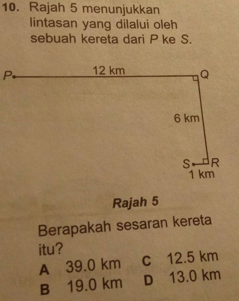 Rajah 5 menunjukkan
lintasan yang dilalui oleh
sebuah kereta dari P ke S.
Rajah 5
Berapakah sesaran kereta
itu?
A 39.0 km c 12.5 km
B 19.0 km D 13.0 km