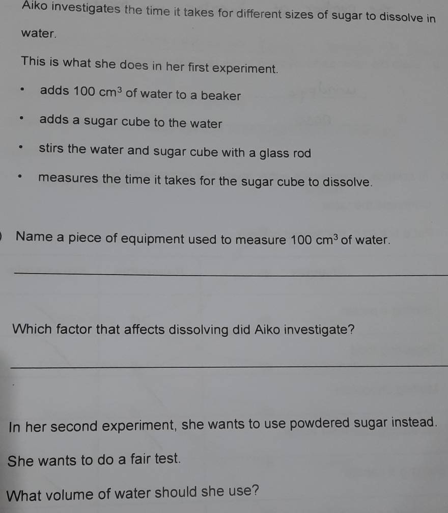 Aiko investigates the time it takes for different sizes of sugar to dissolve in
water.
This is what she does in her first experiment.
adds 100cm^3 of water to a beaker
adds a sugar cube to the water
stirs the water and sugar cube with a glass rod
measures the time it takes for the sugar cube to dissolve.
Name a piece of equipment used to measure 100cm^3 of water.
_
Which factor that affects dissolving did Aiko investigate?
_
In her second experiment, she wants to use powdered sugar instead.
She wants to do a fair test.
What volume of water should she use?