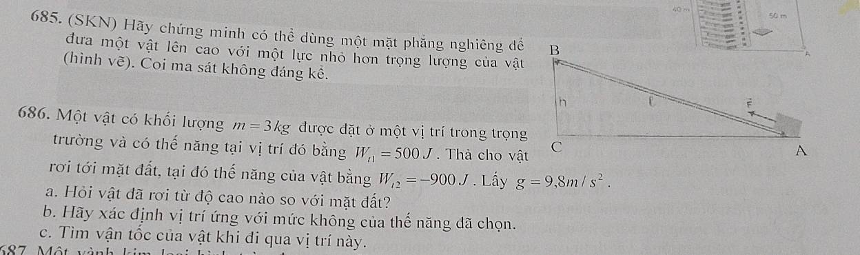 50 m
685. (SKN) Hãy chứng minh có thể dùng một mặt phăng nghiêng để 
đưa một vật lên cao với một lực nhỏ hơn trọng lượng của vật 
(hình vẽ). Coi ma sát không đáng kể. 
686. Một vật có khối lượng m=3kg được đặt ở một vị trí trong trọng 
trường và có thế năng tại vị trí đó bằng W_t1=500J. Thả cho vật 
rơi tới mặt đất, tại đó thế năng của vật bằng W_i2=-900J. Lấy g=9,8m/s^2. 
a. Hỏi vật đã rơi từ độ cao nào so với mặt đất? 
b. Hãy xác định vị trí ứng với mức không của thế năng đã chọn. 
c. Tìm vận tốc của vật khi đi qua vị trí này.