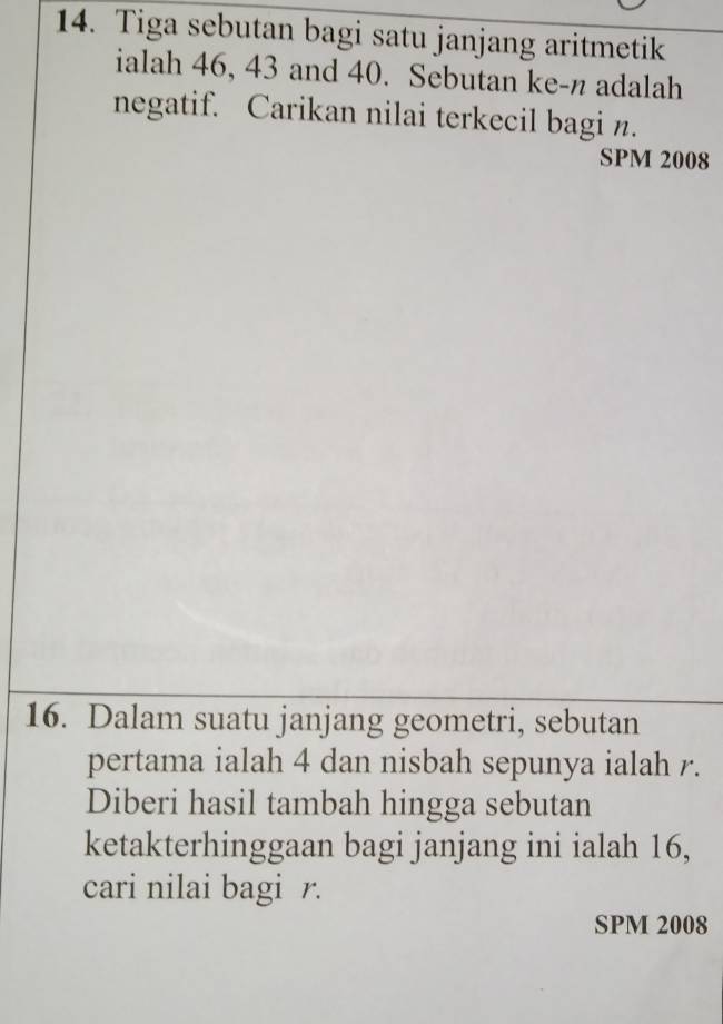 Tiga sebutan bagi satu janjang aritmetik 
ialah 46, 43 and 40. Sebutan ke- n adalah 
negatif. Carikan nilai terkecil bagi n. 
SPM 2008 
16. Dalam suatu janjang geometri, sebutan 
pertama ialah 4 dan nisbah sepunya ialah r. 
Diberi hasil tambah hingga sebutan 
ketakterhinggaan bagi janjang ini ialah 16, 
cari nilai bagi r. 
SPM 2008