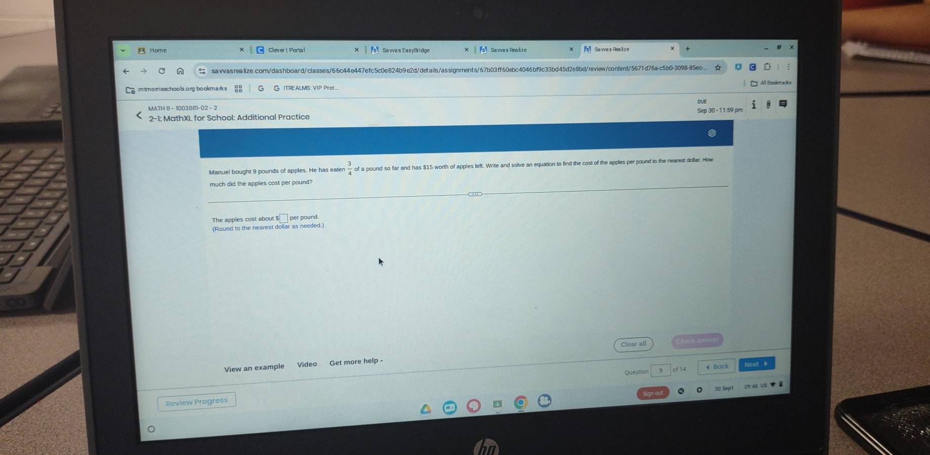 Home Sa wa s Realize sSawas Realize 
sawasrealize.com/dashboard/classes/66c44e447efc5c0e824b9e2d/details/assignments/67b03ff60ebc4046bf9c33bd45d2e8bd/review/content/5671d76a-c5b0-3098-85ec ☆ 
mtmornisschools.org bookmarks G ITREALMS: VIP Prot.... All Bookmarks 
DUE 
MATH 8 - 1003881-02 - 2 
Sep 30 - 11:59 pm 
Manuel bought 9 pounds of apples. He has eater  3/4 o of a pound so far and has $15 worth of apples left. Write and solve an equation to find the cost of the apples per pound to the nearest dollar. How 
much did the apples cost per pound? 
The apples cost about $□ per pound. 
(Round to the nearest dollar as needed. 
Clear all 
View an example Video Get more help- 
Question of 14 4 Back Next 
09:46 US ▼ 
Review Progress