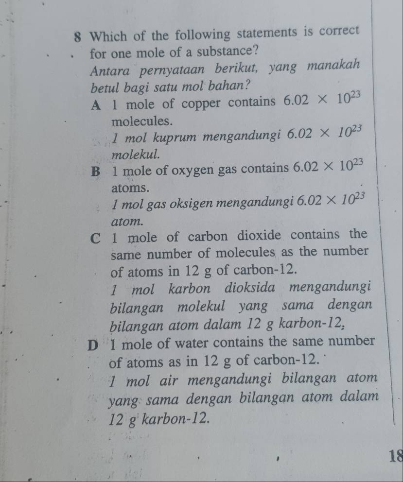 Which of the following statements is correct
for one mole of a substance?
Antara pernyataan berikut, yang manakah
betul bagi satu mol bahan?
A 1 mole of copper contains 6.02* 10^(23)
molecules.
1 mol kuprum mengandungi 6.02* 10^(23)
molekul.
B 1 mole of oxygen gas contains 6.02* 10^(23)
atoms.
1 mol gas oksigen mengandungi 6.02* 10^(23)
atom.
C 1 mole of carbon dioxide contains the
same number of molecules as the number
of atoms in 12 g of carbon- 12.
1 mol karbon dioksida mengandungi
bilangan molekul yang sama dengan
bilangan atom dalam 12 g karbon- 12,
D I mole of water contains the same number
of atoms as in 12 g of carbon- 12.
1 mol air mengandungi bilangan atom
yang sama dengan bilangan atom dalam
12 g karbon- 12.
18