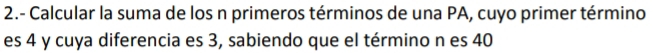 2.- Calcular la suma de los n primeros términos de una PA, cuyo primer término 
es 4 y cuya diferencia es 3, sabiendo que el término n es 40