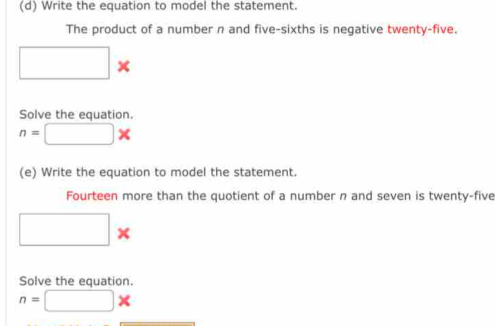 Write the equation to model the statement. 
The product of a number n and five-sixths is negative twenty-five. 
□ × 
Solve the equation.
n=□ *
(e) Write the equation to model the statement. 
Fourteen more than the quotient of a number n and seven is twenty-five 
□ × 
Solve the equation.
n=□ *