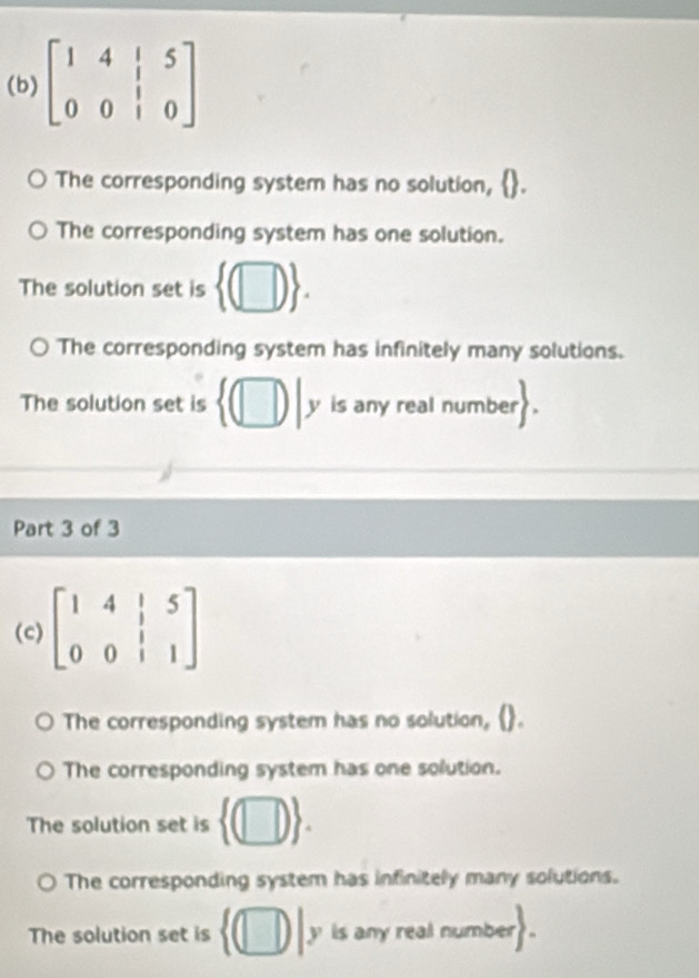 beginbmatrix 1&4&|&5 0&0&|&0endbmatrix
The corresponding system has no solution,
The corresponding system has one solution.
The solution set is  (□ ).
The corresponding system has infinitely many solutions.
The solution set is  (□ ) y is any real number
Part 3 of 3
(c) beginbmatrix 1&4&|&5 0&0&|&1endbmatrix
The corresponding system has no solution,(
The corresponding system has one solution.
The solution set is  (□ ).
The corresponding system has infinitely many solutions.
The solution set is  (□ )|y is any real number .