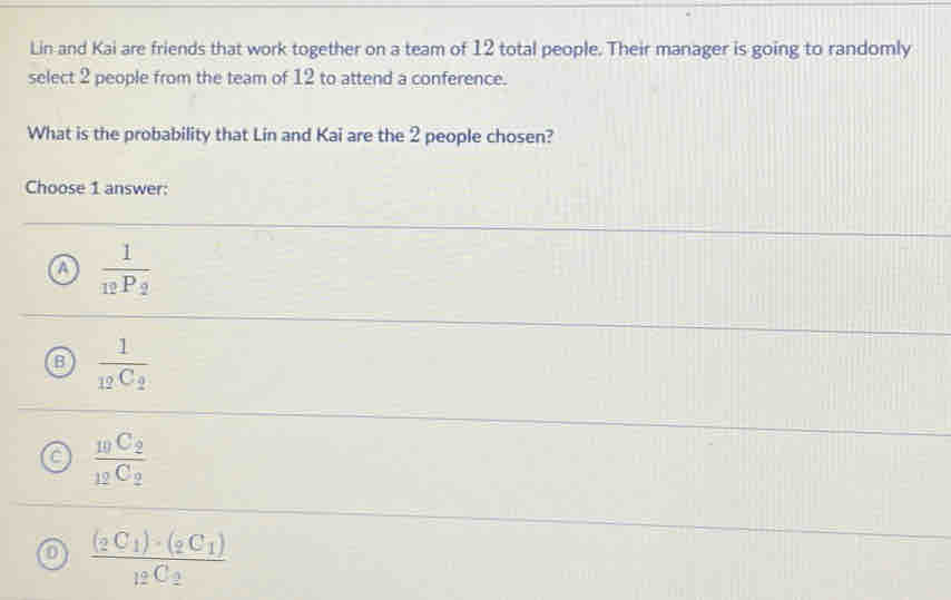 Lin and Kai are friends that work together on a team of 12 total people. Their manager is going to randomly
select 2 people from the team of 12 to attend a conference.
What is the probability that Lin and Kai are the 2 people chosen?
Choose 1 answer:
frac 1_12P_2
B frac 1_12C_2
frac _10C_2_12C_2
frac (_2C_1)· (_2C_1)_12C_2