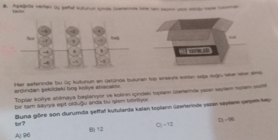 Aşağıda verilen üç şeffaf kuturiun Içinde üzerlerinde birer tam sayının yazk siduğu Iopier bounman
tack.
Xos
Her seferinde bu üç kutunun en üstünde bulunan top sirasiyla soldan sağa doğru leker teker anio
ardından şekildeki boş koliye atılacaktır.
Toplar koliye atılmaya başlanıyor ve kolinin içindeki toplann üzerlerinde yazan sayılann toplami pozitil
bir tam sayıya eşit olduğu anda bu işlem bitiriliyor.
Buna göre son durumda şeffaf kutularda kalan toplann üzerlerinde yazan sayılann carpims kaq 
tr?
C) -12 D) -96
A) 96 B) 12