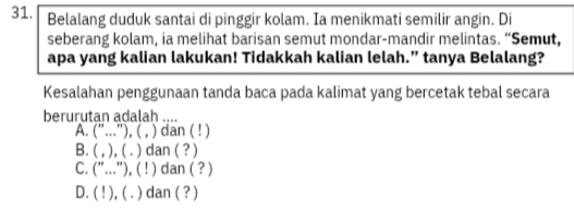 Belalang duduk santai di pinggir kolam. Ia menikmati semilir angin. Di
seberang kolam, ia melihat barisan semut mondar-mandir melintas. “Semut,
apa yang kalian lakukan! Tidakkah kalian lelah.” tanya Belalang?
Kesalahan penggunaan tanda baca pada kalimat yang bercetak tebal secara
berurutan adalah ....
A. ''.. '''), ( , ) dan ( ! )
B. . ( , ), ( . ) dan ( ? )
C. ("..."), ( ! ) dan ( ? )
D. ( ! ), ( . ) dan ( ? )