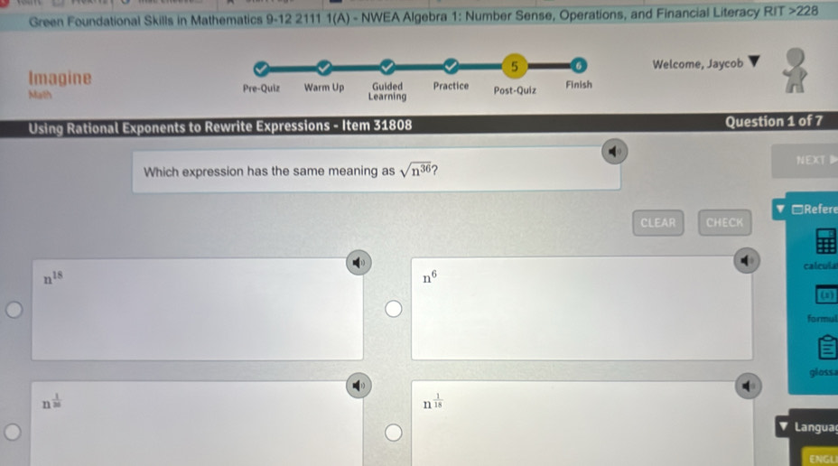 Green Foundational Skills in Mathematics 9-12 2111 1(A) - NWEA Algebra 1: Number Sense, Operations, and Financial Literacy RIT >228 
Welcome, Jaycob 
Imagine 
Math 
Using Rational Exponents to Rewrite Expressions - Item 31808 Question 1 of 7 
Which expression has the same meaning as sqrt(n^(36)) ? NEXT 
▼ □Refere 
CLEAR CHECK
n^(18) calcula
n^6 (1) 
formul 
gloss
n^(frac 1)20
n^(frac 1)18
Langua 
ENGL