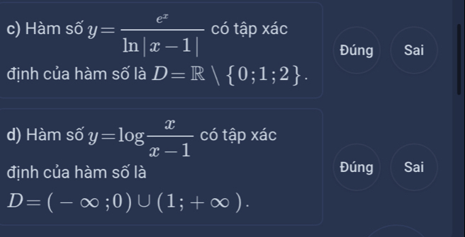 Hàm số y= e^x/ln |x-1|  có tập xác 
Đúng Sai 
định của hàm số là D=R 0;1;2. 
d) Hàm số y=log  x/x-1  có tập xác 
định của hàm số là Đúng Sai
D=(-∈fty ;0)∪ (1;+∈fty ).