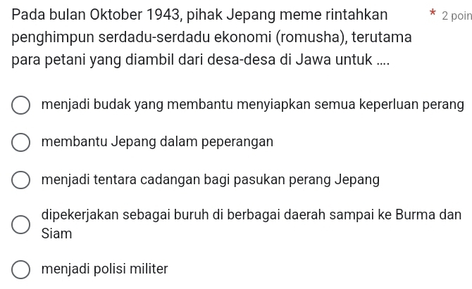 Pada bulan Oktober 1943, pihak Jepang meme rintahkan 2 poin
penghimpun serdadu-serdadu ekonomi (romusha), terutama
para petani yang diambil dari desa-desa di Jawa untuk ....
menjadi budak yang membantu menyiapkan semua keperluan perang
membantu Jepang dalam peperangan
menjadi tentara cadangan bagi pasukan perang Jepang
dipekerjakan sebagai buruh di berbagai daerah sampai ke Burma dan
Siam
menjadi polisi militer