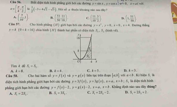 Biết diện tích hình phẳng giới bởi các đường y=sin x,y=cos x,x=0,x=a( surd O
a∈ [ π /4 : π /2 ] là  1/2 (-3+4sqrt(2)-sqrt(3)). Hỏi số # thuộc khoảng nào sau đây?
A. ( 7/10 ,1). B. ( 51/50 , 11/10 ). C. ( 11/10 : 3/2 ). D. (1, 51/50 ).
Câu 57. Cho hình phẳng (H) giới hạn bởi các đường y=x^2,y=0,x=0,x=4. Đường thẳng
y=k(0 chia hình (H) thành hai phần có diện tích S_1,S_2 (hinh ve).
Tìm k để S_1=S_2.
A. k=8. B. k=4. C. k=5. D. k=3.
là
Câu 58. Cho hai hàm số y=f(x) và y=g(x) liên tục trên đoạn [a;b] với a. Kí hiệu q
diện tích hình phẳng giới hạn bởi các đường y=3f(x),y=3g(x),x=a,x=b;S_2 là diện tích hình
phẳng giới hạn bởi các đường y=f(x)-2,y=g(x)-2,x=a,x=b. Khẳng định nào sau đây đúng?
A. S_1=2S_2. B. S_1=3S_2. C. S_1=2S_2-2. D. S_1=2S_2+2.