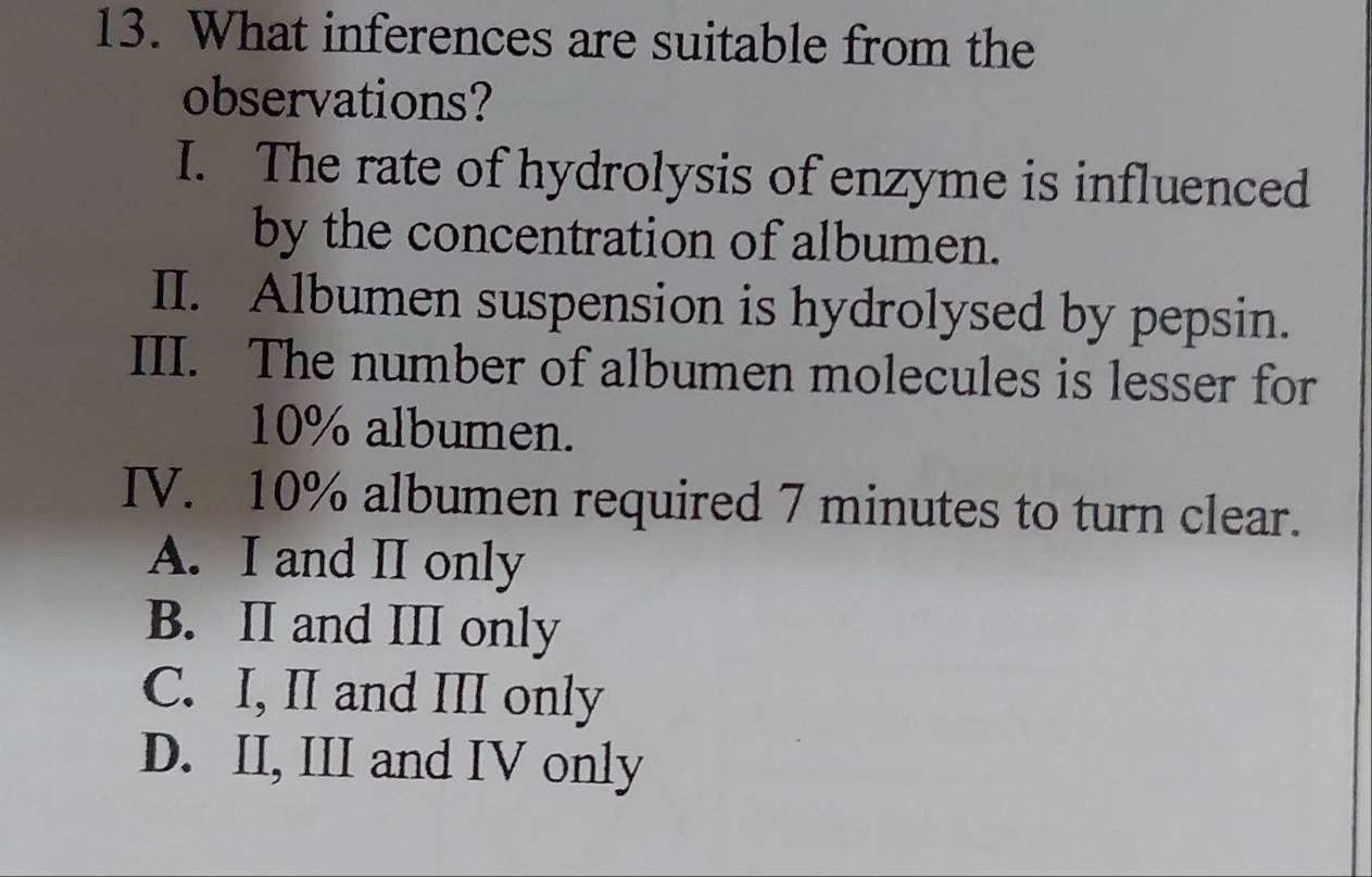 What inferences are suitable from the
observations?
I. The rate of hydrolysis of enzyme is influenced
by the concentration of albumen.
II. Albumen suspension is hydrolysed by pepsin.
III. The number of albumen molecules is lesser for
10% albumen.
IV. 10% albumen required 7 minutes to turn clear.
A. I and II only
B. II and III only
C. I, II and III only
D. II, III and IV only