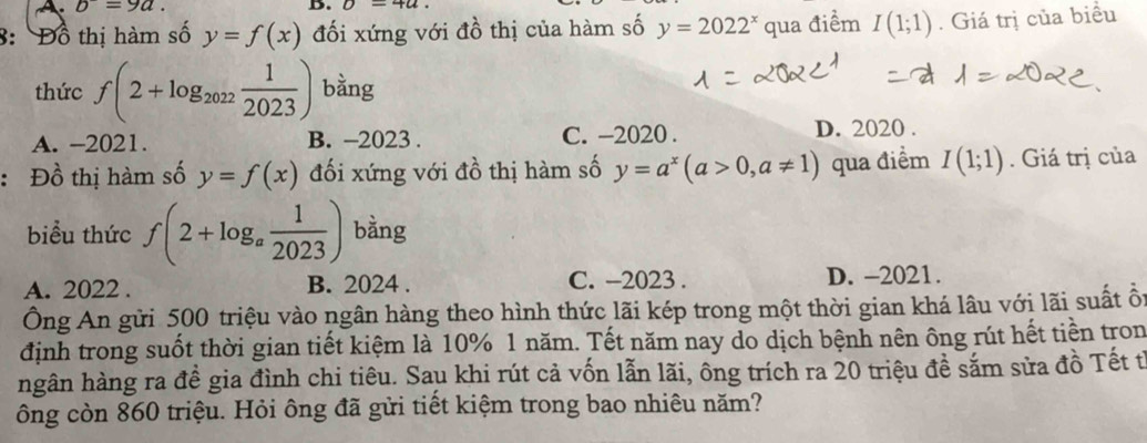 A b=9a. 
B. U-4u
8: Đồ thị hàm số y=f(x) đối xứng với đồ thị của hàm số y=2022^x qua điểm I(1;1). Giá trị của biểu
thức f(2+log _2022 1/2023 ) bằng
A. -2021. B. -2023. C. -2020 . D. 2020 .
: Đồ thị hàm số y=f(x) đối xứng với đồ thị hàm số y=a^x(a>0,a!= 1) qua điểm I(1;1). Giá trị của
biểu thức f(2+log _a 1/2023 ) bằng
A. 2022. B. 2024. C. -2023 . D. -2021.
Ông An gửi 500 triệu vào ngân hàng theo hình thức lãi kép trong một thời gian khá lâu với lãi suất ổ
định trong suốt thời gian tiết kiệm là 10% 1 năm. Tết năm nay do dịch bệnh nên ông rút hết tiền tron
hgân hàng ra đề gia đình chi tiêu. Sau khi rút cả vốn lẫn lãi, ông trích ra 20 triệu đề sắm sửa đồ Tết t
ông còn 860 triệu. Hỏi ông đã gửi tiết kiệm trong bao nhiêu năm?