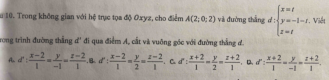 au 10. Trong không gian với hệ trục tọa độ Oxyz, cho điểm A(2;0;2) và đường thắng d:beginarrayl x=t y=-1-t z=tendarray.. Viết
Trong trình đường thẳng d' đi qua điểm A, cắt và vuông góc với đường thẳng d.
A. d': (x-2)/1 = y/-1 = (z-2)/1 . B. d': (x-2)/1 = y/2 = (z-2)/1  C. d': (x+2)/1 = y/2 = (z+2)/1 . D. d': (x+2)/1 = y/-1 = (z+2)/1 .